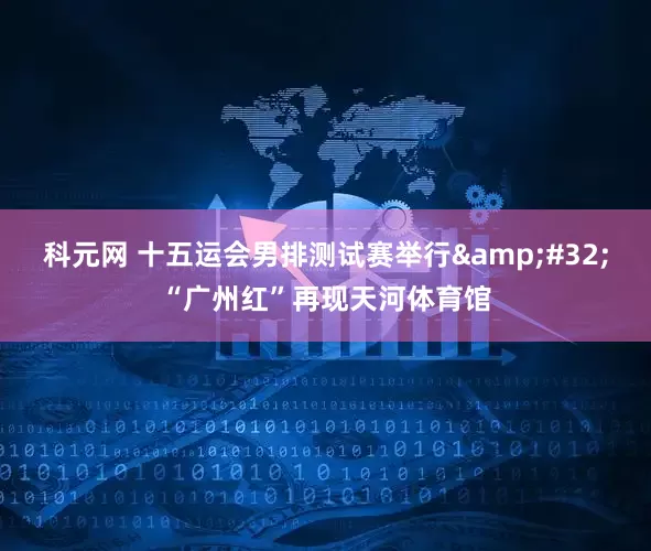科元网 十五运会男排测试赛举行 “广州红”再现天河体育馆