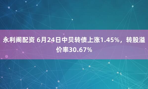 永利阁配资 6月24日中贝转债上涨1.45%，转股溢价率30.67%