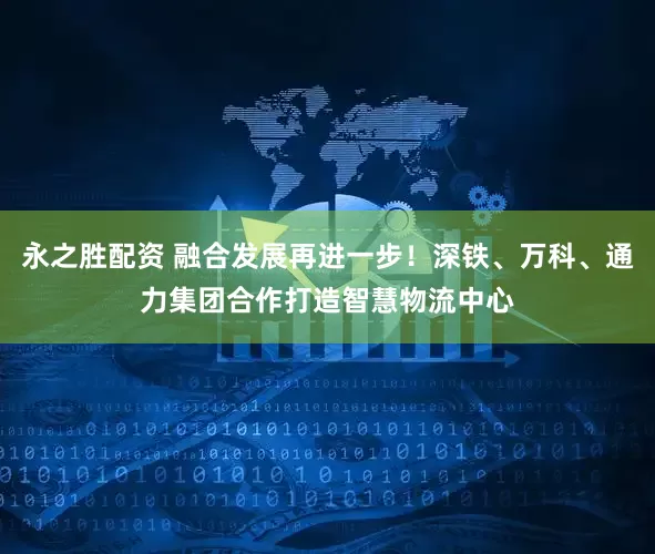 永之胜配资 融合发展再进一步！深铁、万科、通力集团合作打造智慧物流中心