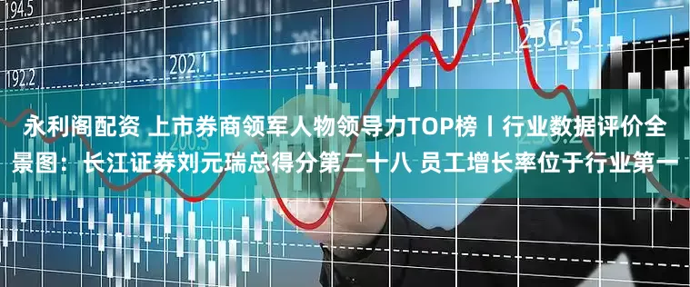 永利阁配资 上市券商领军人物领导力TOP榜丨行业数据评价全景图：长江证券刘元瑞总得分第二十八 员工增长率位于行业第一