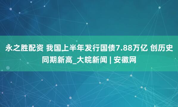 永之胜配资 我国上半年发行国债7.88万亿 创历史同期新高_大皖新闻 | 安徽网