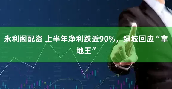 永利阁配资 上半年净利跌近90%，绿城回应“拿地王”