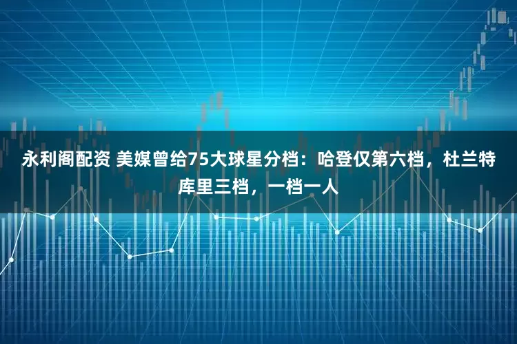 永利阁配资 美媒曾给75大球星分档：哈登仅第六档，杜兰特库里三档，一档一人