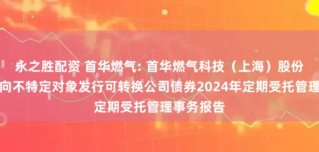 永之胜配资 首华燃气: 首华燃气科技（上海）股份有限公司向不特定对象发行可转换公司债券2024年定期受托管理事务报告